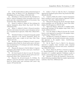 63. Gee W, Ansell J, Bonica J. Pelvic and perineal pain of
urologic origin. In: Bonica J, ed. The Management of Pain.
Philadelphia, PA: Lea & Febiger; 1990:1368–1382.
64. Rosenberg S, Tewari R, Boswell M, Thompson G,
Seftel A. Superior hypogastric block successfully treats severe
penile pain after transurethral resection of the prostate. Reg
Anesth Pain Med. 1998;23:618–620.
65. Kanazi G, Perkins F, Thakur R. New technique for
superior hypogastric plexus block. Reg Anesth Pain Med.
1999;24:473–476.
66. Wilsey C, Ashford N, Dolin S. Presacral neurolytic
block for relief of pain from pelvic cancer: description and use
of a CT-guided lateral approach. Palliat Med. 2002;16:441–
444.
67. Michalek P, Dutka J. Computed tomography-guided
anterior approach to the superior hypogastric plexus for
noncancer pelvic pain: a report of two cases. Clin J Pain.
2005;21:553–556.
68. Wechsler R, Maurer P, Halpern E, Frank E. Superior
hypogastric plexus block for chronic pelvic pain in the pres-
ence of endometriosis: CT techniques and results. Radiology.
1995;196:103–106.
69. Plancarte R, Amescua C, Patt R, Aldrete A. Superior
hypogastric plexus block for pelvic cancer pain. Anesthesiol-
ogy. 1990;73:236–239.
70. De Leon-Casasola O, Kent E, Lema M. Neurolytic
superior hypogastric plexus clock for chronic pelvic pain asso-
ciated with cancer. Pain. 1993;54:145–151.
71. Plancarte R, de-Leon-Casasola O, El-Haley M,
Allende S, Lema M. Neurolytic superior hypogastric plexus
block for chronic pelvic pain associated with cancer. Reg
Anesth. 1997;22:562–568.
72. Erdine S, Yucel A, Celik M, Talu G. Transdiscal
approach for hypogastric plexus block. Reg Anesth Pain Med.
2003;28:304–308.
73. Gamal G, Helaly M, Labib Y. Superior hypogastric
block: transdiscal versus classic posterior approach in pelvic
cancer pain. Clin J Pain. 2006;22:544–547.
74. Plancarte R, Velazquez R, Patt R. Neurolytic blocks
of the sympathetic axis. In: Patt RB, ed. Cancer Pain. Phila-
delphia, PA: JB Lippincott; 1993:417–420.
75. Munir M, Zhang J, Ahmad M. A modiﬁed needle-
inside-needle technique for the ganglion impar block. Can J
Anesth. 2004;51:915–917.
76. Loev M, Varklet V, Wilsey B, Ferrante M. Cryoab-
lation: a novel approach to neurolysis of the ganglion impar.
Anesthesiology. 1998;88:1391–1393.
77. McAllister R, Carpentier B, Malkuch G. Sacral pos-
therpetic neuralgia and successful treatment using a parame-
dial approach to the ganglion impar. Anesthesiology.
2004;101:1472–1474.
78. Ho K, Nagi P, Gray L, Huh B. An alternative
approach to ganglion impar neurolysis under computed
tomography guidance for recurrent vulva cancer. Anesthesiol-
ogy. 2006;105:861–862.
79. Reig E, Abejon D, del Pozo C, Insausti J, Contreras
R. Thermocoagulation of the ganglion impar of Walther:
description of a modiﬁed approach. Preliminary results in
chronic, nononcological pain. Pain Pract. 2005;5:103–110.
80. Hartrick CT, Kovan JP, Naismith P. Outcome pre-
diction following sympathetic block for complex regional pain
syndrome. Pain Pract. 2004;4:222–228.
Sympathetic Blocks: The Evidence • 109
 