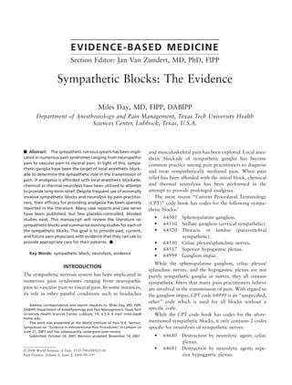 EVIDENCE-BASED MEDICINE
Section Editor: Jan Van Zundert, MD, PhD, FIPP
Sympathetic Blocks: The Evidence
Miles Day, MD, FIPP, DABIPP
Department of Anesthesiology and Pain Management, Texas Tech University Health
Sciences Center, Lubbock, Texas, U.S.A.
᭿ Abstract: The sympathetic nervous system has been impli-
cated in numerous pain syndromes ranging from neuropathic
pain to vascular pain to visceral pain. In light of this, sympa-
thetic ganglia have been the target of local anesthetic block-
ade to determine the sympathetic role in the transmission of
pain. If analgesia is afforded with local anesthetic blockade,
chemical or thermal neurolysis have been utilized to attempt
to provide long-term relief. Despite frequent use of minimally
invasive sympathetic blocks and neurolysis by pain practitio-
ners, their efﬁcacy for providing analgesia has been sparsely
reported in the literature. Many case reports and case series
have been published, but few placebo-controlled, blinded
studies exist. This manuscript will review the literature on
sympathetic blocks and summarize existing studies for each of
the sympathetic blocks. The goal is to provide past, current,
and future pain physicians with evidence that they can use to
provide appropriate care for their patients. ᭿
Key Words: sympathetic block, neurolysis, evidence
INTRODUCTION
The sympathetic nervous system has been implicated in
numerous pain syndromes ranging from neuropathic
pain to vascular pain to visceral pain. In some instances,
its role in other painful conditions such as headaches
and musculoskeletal pain has been explored. Local anes-
thetic blockade of sympathetic ganglia has become
common practice among pain practitioners to diagnose
and treat sympathetically mediated pain. When pain
relief has been afforded with the initial block, chemical
and thermal neurolysis has been performed in the
attempt to provide prolonged analgesia.
The most recent “Current Procedural Terminology
(CPT)” code book has codes for the following sympa-
thetic blocks:1
• 64505 Sphenopalatine ganglion.
• 64510 Stellate ganglion (cervical sympathetic).
• 64520 Thoracic or lumbar (paravertebral
sympathetic).
• 64530 Celiac plexus/splanchnic nerves.
• 64517 Superior hypogastric plexus.
• 64999 Ganglion impar.
While the sphenopalatine ganglion, celiac plexus/
splanchnic nerves, and the hypogastric plexus are not
purely sympathetic ganglia or nerves, they all contain
sympathetic ﬁbers that many pain practitioners believe
are involved in the transmission of pain. With regard to
the ganglion impar, CPT code 64999 is an “unspeciﬁed,
other” code which is used for all blocks without a
speciﬁc code.
While the CPT code book has codes for the afore-
mentioned sympathetic blocks, it only contains 2 codes
speciﬁc for neurolysis of sympathetic nerves:
• 64680 Destruction by neurolytic agent; celiac
plexus.
• 64681 Destruction by neurolytic agent; supe-
rior hypogastric plexus.
Address correspondence and reprint requests to: Miles Day, MD, FIPP,
DABIPP, Department of Anesthesiology and Pain Management, Texas Tech
University Health Sciences Center, Lubbock, TX, U.S.A. E-mail: miles.day@
ttuhsc.edu.
This work was presented at the World Institute of Pain U.K. Section,
Symposium on “Evidence in Interventional Pain Procedures” in London on
June 21, 2007 and has subsequently undergone peer-review.
Submitted: October 24, 2007; Revision accepted: November 14, 2007
© 2008 World Institute of Pain, 1530-7085/08/$15.00
Pain Practice, Volume 8, Issue 2, 2008 98–109
 