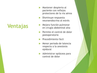Ventajas 
 Mantener despierto al 
paciente con reflejos 
protectores de la via aérea 
 Disminuye respuesta 
neuroendocrina al estrés 
 Mejora función pulmonar 
en cirugía abdominal alta 
 Permite el control de dolor 
postoperatorio 
 Procedimiento fácil 
 Menor periodo de latencia 
respecto a la anestesia 
epidural 
 Administrar opiáceos para 
control de dolor 
 