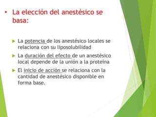 • La elección del anestésico se 
basa: 
 La potencia de los anestésico locales se 
relaciona con su liposolubilidad 
 La duración del efecto de un anestésico 
local depende de la unión a la proteína 
 El inicio de acción se relaciona con la 
cantidad de anestésico disponible en 
forma base. 
 