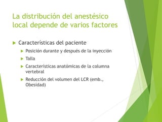 La distribución del anestésico 
local depende de varios factores 
 Características del paciente 
 Posición durante y después de la inyección 
 Talla 
 Características anatómicas de la columna 
vertebral 
 Reducción del volumen del LCR (emb., 
Obesidad) 
 