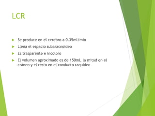 LCR 
 Se produce en el cerebro a 0.35ml/min 
 Llena el espacio subaracnoideo 
 Es trasparente e incoloro 
 El volumen aproximado es de 150ml, la mitad en el 
cráneo y el resto en el conducto raquídeo 
 