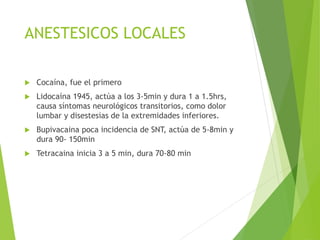 ANESTESICOS LOCALES 
 Cocaína, fue el primero 
 Lidocaína 1945, actúa a los 3-5min y dura 1 a 1.5hrs, 
causa síntomas neurológicos transitorios, como dolor 
lumbar y disestesias de la extremidades inferiores. 
 Bupivacaina poca incidencia de SNT, actúa de 5-8min y 
dura 90- 150min 
 Tetracaina inicia 3 a 5 min, dura 70-80 min 
 