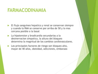 FARMACODINAMIA 
 El flujo sanguineo hepatico y renal se conservan siempre 
y cuando la PAM se conserve por arriba de 50 y lo mas 
cercana posible a la basal 
 La hipotension y bradicardia secundarias a la 
desinervacion simpatica, la altura del bloqueo 
determina la magnitud de los cambios cardiovasculares. 
 Los principales factores de riesgo son bloqueo alto, 
mayor de 40 años, obesidad, adicciones, embarazo 
 