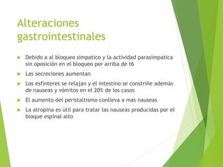 Alteraciones 
gastrointestinales 
 Debido a al bloqueo simpatico y la actividad parasimpatica 
sin oposición en el bloqueo por arriba de t6 
 Las secreciones aumentan 
 Los esfínteres se relajan y el intestino se constriñe además 
de nauseas y vómitos en el 20% de los casos 
 El aumento del peristaltismo conlleva a mas nauseas 
 La atropina es útil para tratar las nauseas producidas por el 
bloque espinal alto 
 