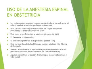 USO DE LA ANESTESIA ESPINAL 
EN OBSTETRICIA 
 Las embarazadas requieren menos anestésico local para alcanzar el 
mismo nivel de anestesia que las no embarazada 
 Para cesárea suele requerirse un nivel de T4 por tracción el 
peritoneo y la exteriorización del útero 
 Para estos procedimientos se usan agujas punta de lápiz 
 Es frecuente la hipotension 
 El anestésico preferido es bupivacaina pesada 12mg 
 Para mejorar la calidad del bloqueo pueden añadirse 10 o 20 mcg 
de fentanilo 
 Una vez administrada la anestesia la paciente debe colocarse en 
posición supina con desplazamiento del útero hacia la izq. 
 Algunas pacientitas se quejan de disnea por bloqueo abdominal e 
intercostal. 
 