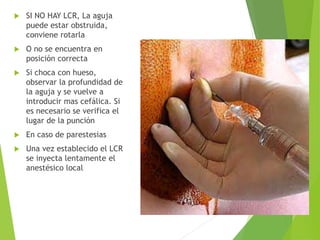  SI NO HAY LCR, La aguja 
puede estar obstruida, 
conviene rotarla 
 O no se encuentra en 
posición correcta 
 Si choca con hueso, 
observar la profundidad de 
la aguja y se vuelve a 
introducir mas cefálica. Si 
es necesario se verifica el 
lugar de la punción 
 En caso de parestesias 
 Una vez establecido el LCR 
se inyecta lentamente el 
anestésico local 
 