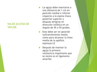 VIA DE ACCESO DE 
TAYLOR 
 La aguja debe insertarse a 
una distancia de 1 cm en 
posición medial e inferior 
respecto a la espina iliaca 
posterior superior y 
después dirigirse en 
dirección cefálica en un 
ángulo de 45 a 55 grados. 
 Esto debe ser en posición 
suficientemente media 
como para alcanzar la línea 
media de la apófisis 
espinosa L5 
 Después de insertar la 
aguja la primera 
resistencia importante que 
se siente es el ligamento 
amarillo 
 