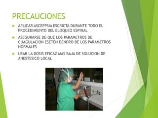 PRECAUCIONES 
 APLICAR ASCEPPSIA ESCRICTA DURANTE TODO EL 
PROCEDIMIENTO DEL BLOQUEO ESPINAL 
 ASEGURARSE DE QUE LOS PARAMETROS DE 
CUAGULACION ESETEN DENDRO DE LOS PARAMETROS 
NORMALES 
 USAR LA DOSIS EFICAZ MAS BAJA DE SOLUCION DE 
ANESTESICO LOCAL 

