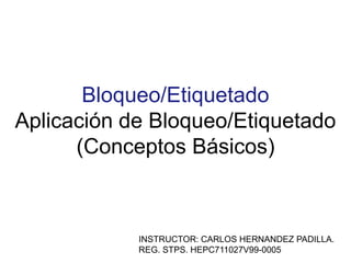 Bloqueo/Etiquetado
Aplicación de Bloqueo/Etiquetado
(Conceptos Básicos)
INSTRUCTOR: CARLOS HERNANDEZ PADILLA.
REG. STPS. HEPC711027V99-0005
 