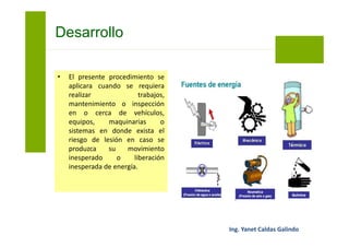 • Antes de iniciar el trabajo,
mantenimiento o inspección el
vehículo, equipo, maquinaria o
sistema será desenergizado en
todas sus fuentes de energía o
alimentación.
Bloqueo y Etiquetado
 