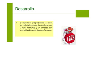 Los pasos a seguir para el aislamiento de energía
son:
• El supervisor del trabajo será el primero en
colocar Bloqueo y Rotulado Personal (Tarjeta
PELIGRO) en los puntos en los que la fuente
de energía del vehículo, equipo, maquinaria o
sistema fue aislada.
Bloqueo y Etiquetado
 