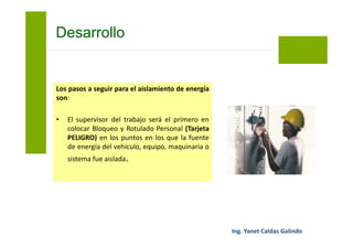 Los pasos a seguir para el aislamiento de
energía son:
• Cada trabajador colocará su Bloqueo y
Rotulado Personal (Tarjeta PELIGRO) en
todos los puntos de aislamiento anteriores.
• Luego realizar el aislamiento el supervisor
del trabajo procederá a purgar o aliviar todas
las energías residuales que pudieran quedar.
Bloqueo y Etiquetado
 