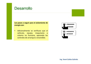 Los pasos a seguir para el aislamiento de
energía son:
• Concluido el trabajo, mantenimiento
o inspección, cada trabajador
procederá al retiro de sus
herramientas, equipos y materiales
empleados y comunicará al
supervisor del trabajo el fin de la
actividad.
Bloqueo y Etiquetado
 
