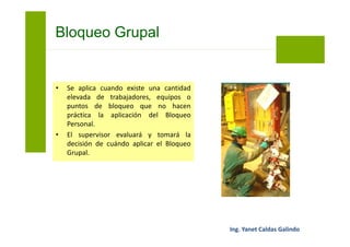 Los pasos a seguir para el Bloqueo Grupal
son:
• El supervisor del trabajo coordinará la
presencia de un electricista/mecánico
para la aplicación del bloqueo del
equipo, maquinaria o sistema.
Bloqueo Grupal
 