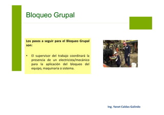 Los pasos a seguir para el Bloqueo Grupal
son:
• El electricista/mecánico procederá al
Bloqueo y Rotulado Personal (Tarjeta
PELIGRO), de cada punto de aislamiento
del equipo, maquinaria o sistema.
Bloqueo Grupal
 