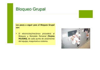 Los pasos a seguir para el Bloqueo Grupal
son:
• Luego de bloquear todos los puntos de
aislamiento requeridos se procederá a
colocar las llaves en el interior de la caja
de Bloqueo Grupal.
• El supervisor del trabajo será el primero
en colocar su Bloqueo y Rotulado
Personal (Tarjeta PELIGRO) en la caja de
Bloqueo Grupal.
Bloqueo Grupal
 