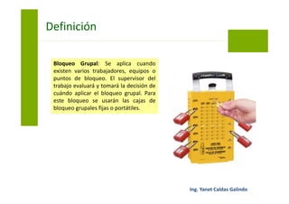 Bloqueo Grupal: Se aplica cuando
existen varios trabajadores, equipos o
puntos de bloqueo. El supervisor del
trabajo evaluará y tomará la decisión de
cuándo aplicar el bloqueo grupal. Para
este bloqueo se usarán las cajas de
bloqueo grupales fijas o portátiles.
Bloqueo y Etiquetado
 
