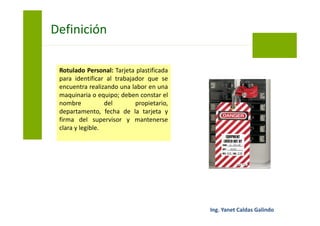 Rotulado Personal: Tarjeta plastificada
para identificar al trabajador que se
encuentra realizando una labor en una
maquinaria o equipo; deben constar el
nombre del propietario,
departamento, fecha de la tarjeta y
firma del supervisor y mantenerse
clara y legible.
Bloqueo y Etiquetado
 
