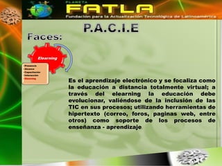Elearning
• Presencia
• Alcance
• Capacitación
• Interacción

                          Es el aprendizaje electrónico y se focaliza como
• Elearning



                          la educación a distancia totalmente virtual; a
                          través del elearning la educación debe
                          evolucionar, valiéndose de la inclusión de las
                          TIC en sus procesos; utilizando herramientas de
                          hipertexto (correo, foros, paginas web, entre
                          otros) como soporte de los procesos de
                          enseñanza - aprendizaje.
 