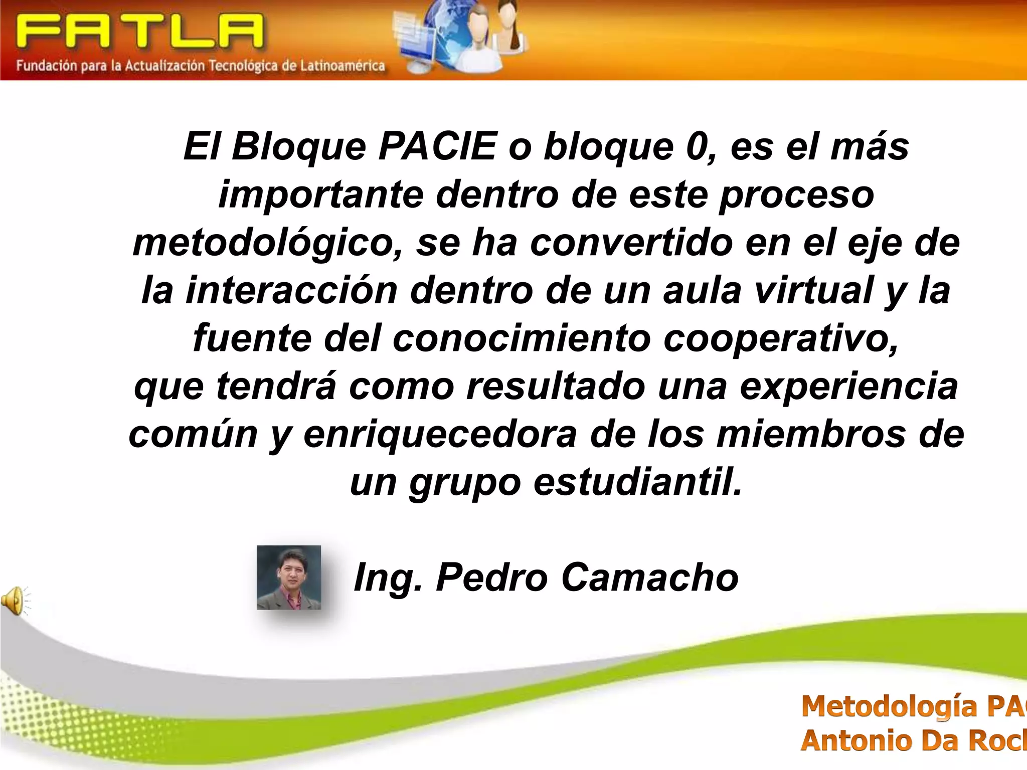 El Bloque PACIE o bloque 0, es el más importante dentro de este proceso metodológico, se ha convertido en el eje de la interacción dentro de un aula virtual y la fuente del conocimiento cooperativo, que tendrá como resultado una experiencia común y enriquecedora de los miembros de un grupo estudiantil.Ing. Pedro Camacho