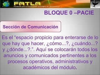   BLOQUE 0 –PACIE Es el “espacio propicio para enterarse de lo que hay que hacer, ¿cómo...?, ¿cuándo...? y ¿dónde...?.”. Aquí se colocarán todos los anuncios y comunicados pertinentes a los procesos operativos, administrativos y académicos del módulo . Sección de Comunicación 