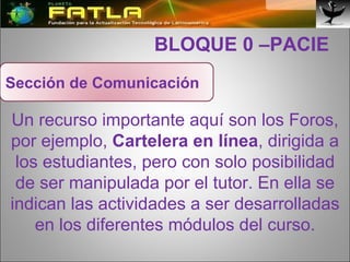   BLOQUE 0 –PACIE Un recurso importante aquí son los Foros, por ejemplo,  Cartelera en línea , dirigida a los estudiantes, pero con solo posibilidad de ser manipulada por el tutor. En ella se indican las actividades a ser desarrolladas en los diferentes módulos del curso. Sección de Comunicación 