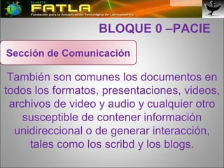  BLOQUE 0 –PACIE También son comunes los documentos en todos los formatos, presentaciones, videos, archivos de video y audio y cualquier otro susceptible de contener información unidireccional o de generar interacción, tales como los scribd y los blogs. Sección de Comunicación 