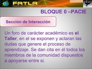   BLOQUE 0 –PACIE Un foro de carácter académico es  el Taller , en el se exponen y aclaran las dudas que genere el proceso de aprendizaje. Se dan cita en él todos los miembros de la comunidad dispuestos a apoyarse entre si. Sección de Interacción 