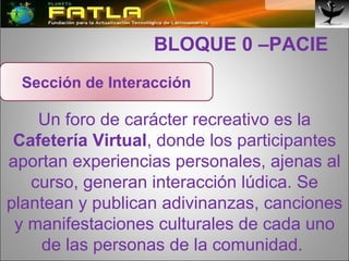   BLOQUE 0 –PACIE Un foro de carácter recreativo es la  Cafetería Virtual , donde los participantes aportan experiencias personales, ajenas al curso, generan interacción lúdica. Se plantean y publican adivinanzas, canciones y manifestaciones culturales de cada uno de las personas de la comunidad.  Sección de Interacción 