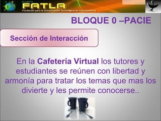   BLOQUE 0 –PACIE En la  Cafetería Virtual  los tutores y estudiantes se reúnen con libertad y armonía para tratar los temas que mas los divierte y les permite conocerse.. Sección de Interacción 