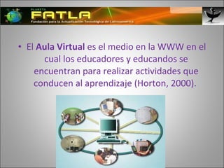 El  Aula Virtual  es el medio en la WWW en el cual los educadores y educandos se encuentran para realizar actividades que conducen al aprendizaje (Horton, 2000).  