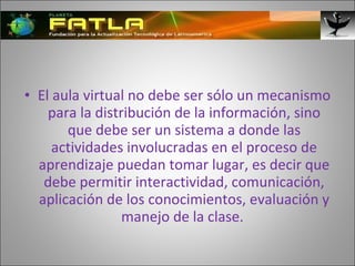 El aula virtual no debe ser sólo un mecanismo para la distribución de la información, sino que debe ser un sistema a donde las actividades involucradas en el proceso de aprendizaje puedan tomar lugar, es decir que debe permitir interactividad, comunicación, aplicación de los conocimientos, evaluación y manejo de la clase.  