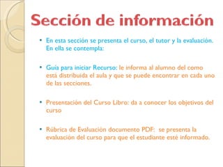En esta sección se presenta el curso, el tutor y la evaluación.  En ella se contempla: Guía para iniciar Recurso:  le informa al alumno del como está distribuida el aula y que se puede encontrar en cada uno de las secciones.  Presentación del Curso Libro: da a conocer los objetivos del curso Rúbrica de Evaluación documento PDF:  se presenta la evaluación del curso para que el estudiante esté informado. 
