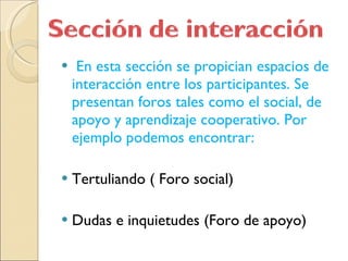 En esta sección se propician espacios de interacción entre los participantes. Se presentan foros tales como el social, de apoyo y aprendizaje cooperativo. Por ejemplo podemos encontrar: Tertuliando ( Foro social) Dudas e inquietudes (Foro de apoyo)  