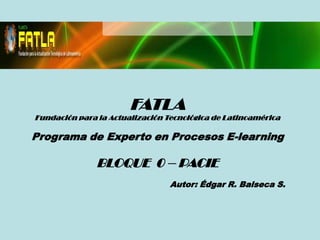 FATLA
Fundación para la Actualización Tecnológica de Latinoamérica

Programa de Experto en Procesos E-learning

               BLOQUE 0 – PACIE
                                 Autor: Édgar R. Balseca S.
 
