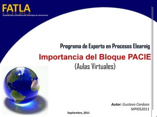 FATLA Fundación para la Alfabetización Tecnológica de Latinoamérica Programa de Experto en Procesos Elearnig Importancia del Bloque PACIE (Aulas Virtuales)   Autor: Gustavo Cardozo MPI052011 Septiembre, 2011 