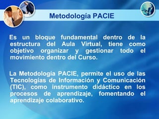Metodología PACIE

Es un bloque fundamental dentro de la
estructura del Aula Virtual, tiene como
objetivo organizar y gestionar todo el
movimiento dentro del Curso.

La Metodología PACIE, permite el uso de las
Tecnologías de Información y Comunicación
(TIC), como instrumento didáctico en los
procesos de aprendizaje, fomentando el
aprendizaje colaborativo.
 