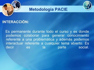 Metodología PACIE

INTERACCIÓN:

 Es permanente durante todo el curso y es donde
 podemos colaborar para generar conocimiento
 referente a una problemática y además podemos
 interactuar referente a cualquier tema abierto. Es
 decir        es        la       parte       social.
 