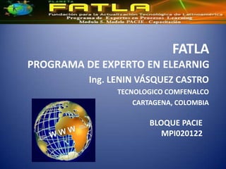 FATLA
PROGRAMA DE EXPERTO EN ELEARNIG
          Ing. LENIN VÁSQUEZ CASTRO
               TECNOLOGICO COMFENALCO
                   CARTAGENA, COLOMBIA

                       BLOQUE PACIE
                          MPI020122
 