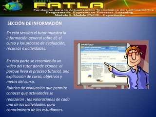 SECCIÓN DE INFORMACIÓN
En esta sección el tutor muestra la
información general sobre él, el
curso y los proceso de evaluación,
recursos o actividades.

En esta parte se recomienda un
video del tutor donde expone el
porque lleva el proceso tutorial, una
explicación de curso, objetivos y
metas del curso.
Rubrica de evaluación que permite
conocer que actividades se
realizaran , las valoraciones de cada
una de las actividades, para
conocimiento de los estudiantes.
 