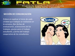 SECCIÓN DE COMUNICACIÓN

Énfasis en explicar el inicio de cada
Unidad que trabajos se realizaran en
la semana, fijar fechas de
evaluaciones ,aclaraciones de los
trabajos, pautas para el trabajo
estudiantil, y forma del trabajo
cooperativo de los estudiantes.
 