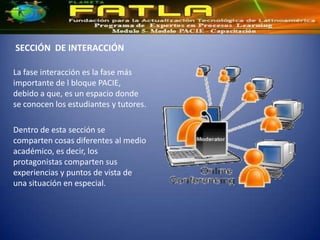 SECCIÓN DE INTERACCIÓN

La fase interacción es la fase más
importante de l bloque PACIE,
debido a que, es un espacio donde
se conocen los estudiantes y tutores.

Dentro de esta sección se
comparten cosas diferentes al medio
académico, es decir, los
protagonistas comparten sus
experiencias y puntos de vista de
una situación en especial.
 