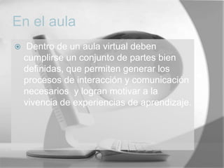 En el aula
    Dentro de un aula virtual deben
    cumplirse un conjunto de partes bien
    definidas, que permiten generar los
    procesos de interacción y comunicación
    necesarios y logran motivar a la
    vivencia de experiencias de aprendizaje.
 