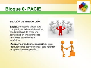 SECCIÓN DE INTERACCIÓN

Social: Un espacio virtual para
compartir, socializar e interactuar,
con la finalidad de crear una
comunidad en línea donde las
relaciones sean fluidas y
armónicas.
Apoyo y aprendizaje cooperativo: Guía
del tutor como apoyo en línea, para reforzar
el aprendizaje cooperativo.
 