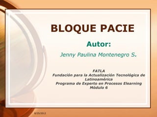 BLOQUE PACIE
                            Autor:
               Jenny Paulina Montenegro S.


                                FATLA
            Fundación para la Actualización Tecnológica de
                            Latinoamérica
             Programa de Experto en Procesos Elearning
                              Módulo 6




8/25/2012
 