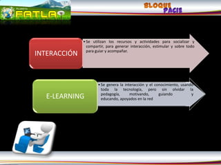 • Se utilizan los recursos y actividades para socializar y
                compartir, para generar interacción, estimular y sobre todo
                para guiar y acompañar.
INTERACCIÓN


                      • Se genera la interacción y el conocimiento, usando
                        toda la tecnología, pero sin olvidar la
                        pedagogía,      motivando,      guiando          y
  E-LEARNING            educando, apoyados en la red
 