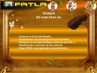 Síntesis
                  En esta Fase se:




-   Conocer el Ciclo del Diseño.
-   Implementar una investigación permanente.
-   Fomentar el autoaprendizaje mediante los EVA s.
-   Planificación correctas de las tutorías.
-   Crear EVAS s que generen conocimientos.
 