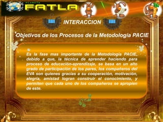 INTERACCION

Objetivos de los Procesos de la Metodología PACIE


   Es la fase mas importante de la Metodología PACIE,
   debido a que, la técnica de aprender haciendo para
   proceso de educación-aprendizaje, se basa en un alto
   grado de participación de los pares, los compañeros del
   EVA son quienes gracias a su cooperación, motivación,
   alegría, amistad logran construir el conocimiento, y
   permiten que cada uno de los compañeros se apropien
   de este.
 