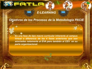 E-LEARNING

Objetivos de los Procesos de la Metodología PACIE




   Es una fase de tipo macro curricular inherente al campus
   virtual a diferencia de las 4 fases anteriores que son
   asociadas natamente al EVA pero también al CEV en su
   parte organizacional.
 